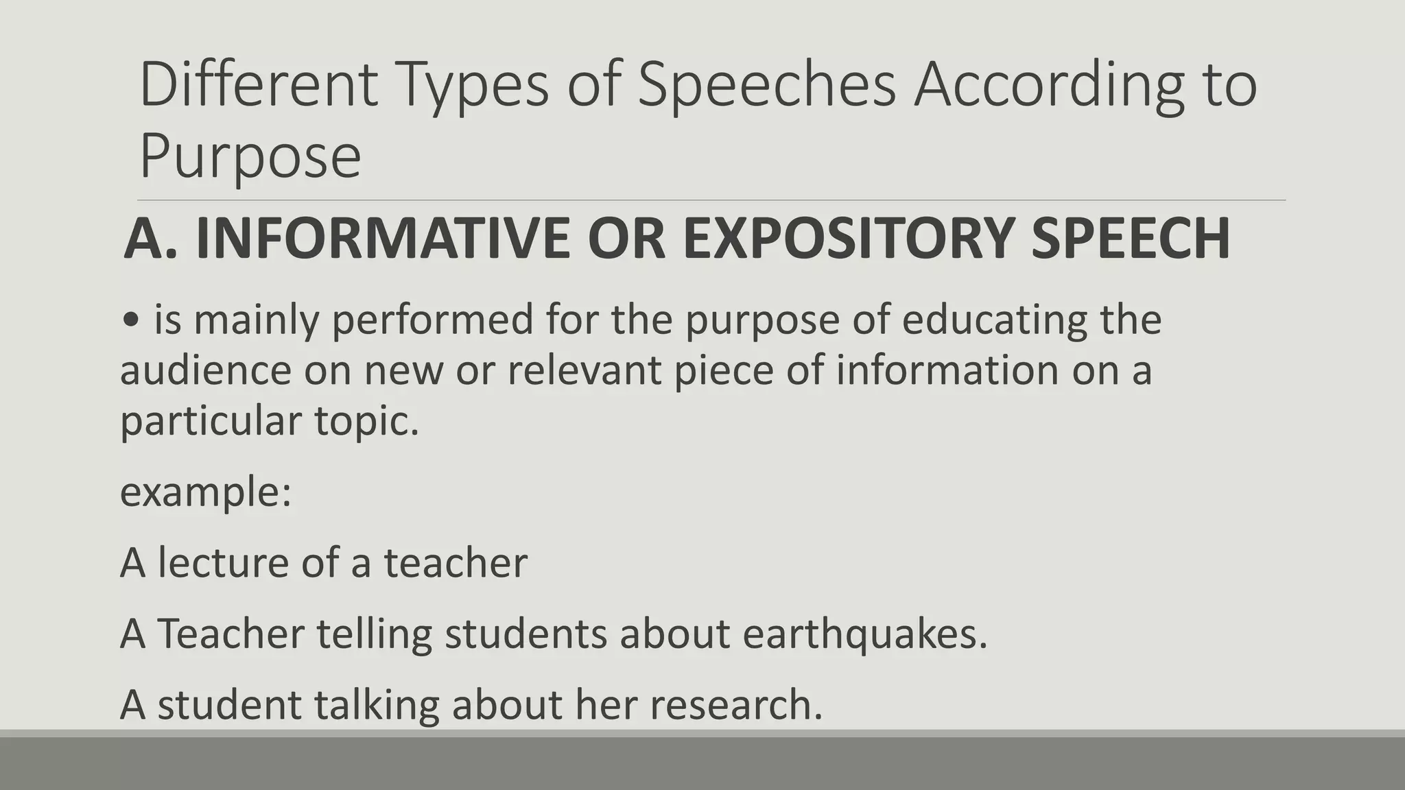 Different Types of Speeches According to
Purpose
A. INFORMATIVE OR EXPOSITORY SPEECH
• is mainly performed for the purpose of educating the
audience on new or relevant piece of information on a
particular topic.
example:
A lecture of a teacher
A Teacher telling students about earthquakes.
A student talking about her research.
 
