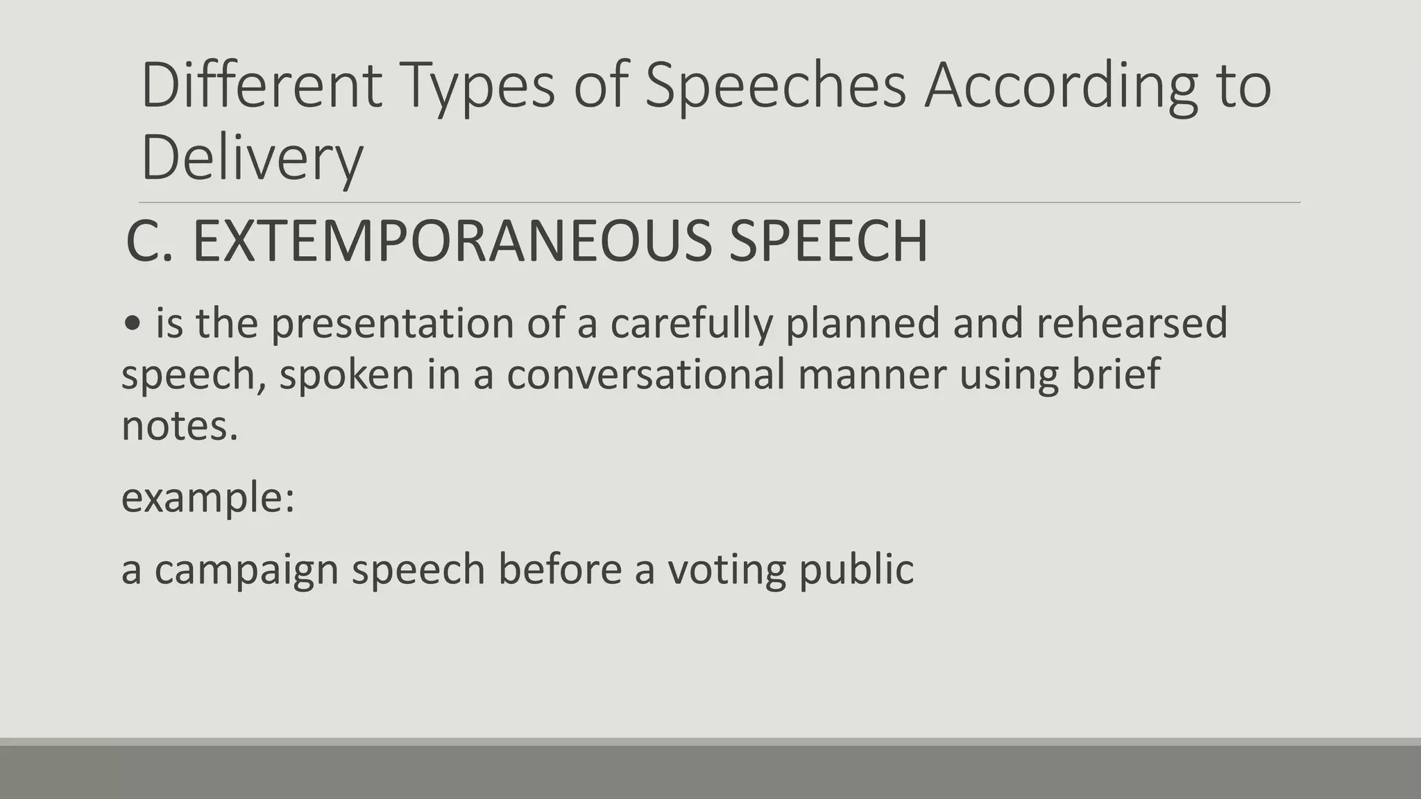 Different Types of Speeches According to
Delivery
C. EXTEMPORANEOUS SPEECH
• is the presentation of a carefully planned and rehearsed
speech, spoken in a conversational manner using brief
notes.
example:
a campaign speech before a voting public
 