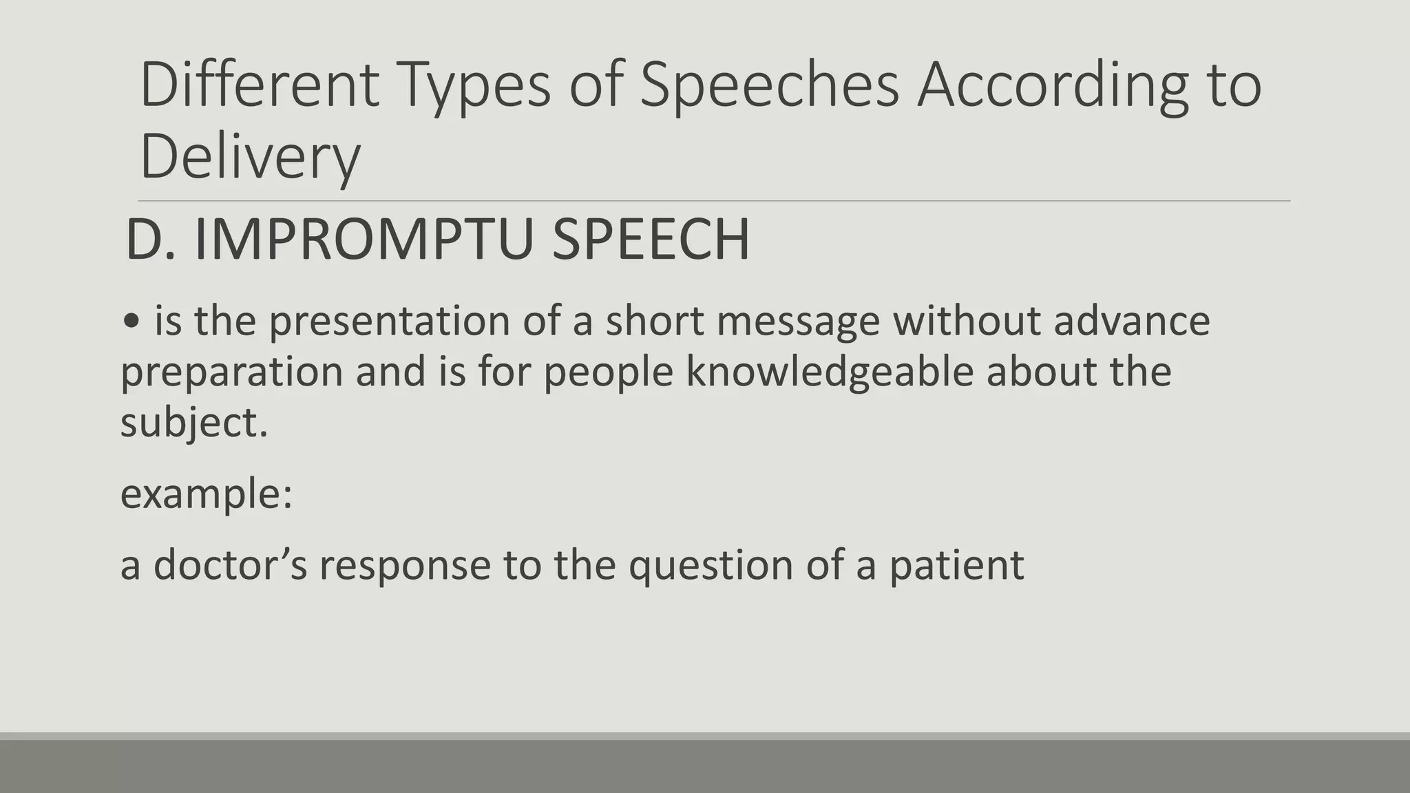 Different Types of Speeches According to
Delivery
D. IMPROMPTU SPEECH
• is the presentation of a short message without advance
preparation and is for people knowledgeable about the
subject.
example:
a doctor’s response to the question of a patient
 