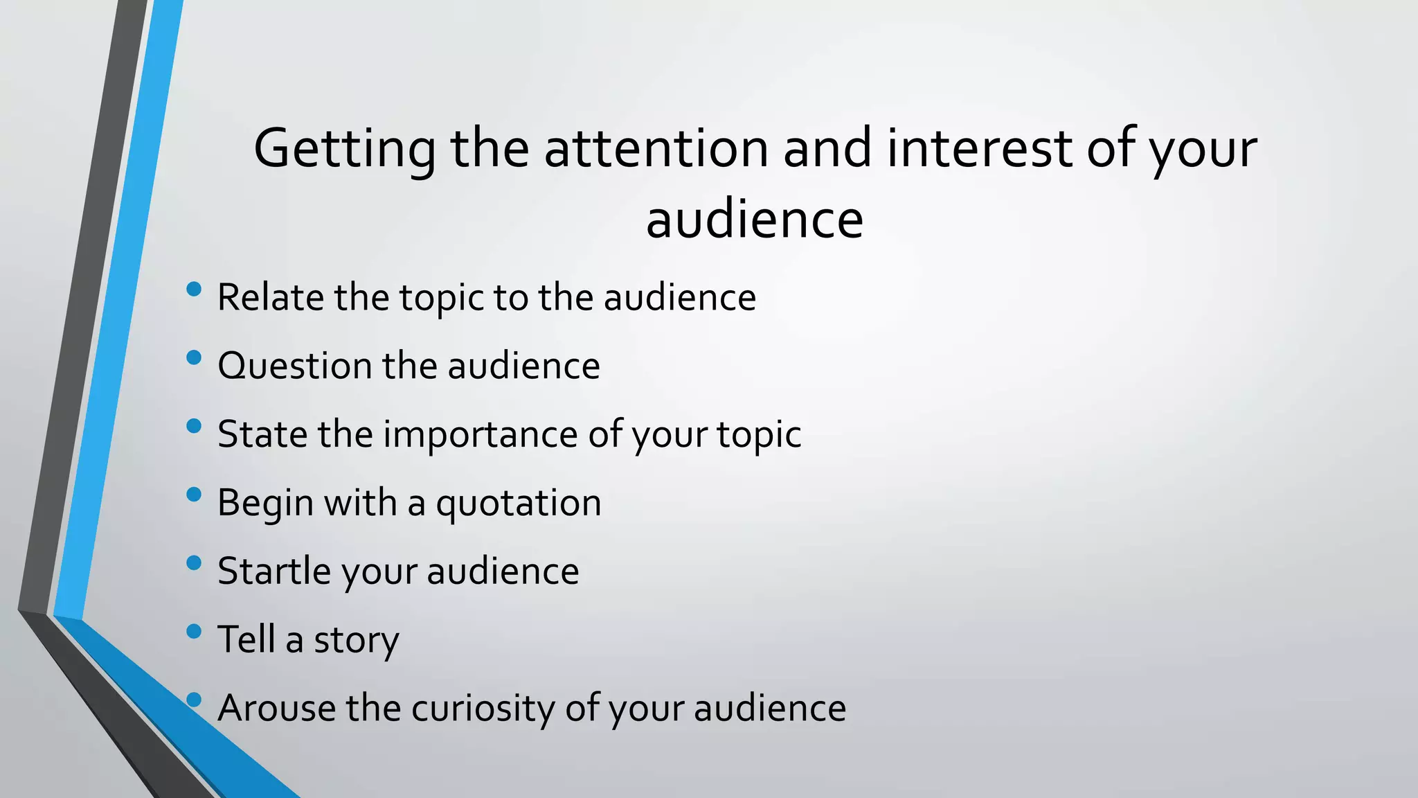 Getting the attention and interest of your
audience
• Relate the topic to the audience
• Question the audience
• State the importance of your topic
• Begin with a quotation
• Startle your audience
• Tell a story
• Arouse the curiosity of your audience
 
