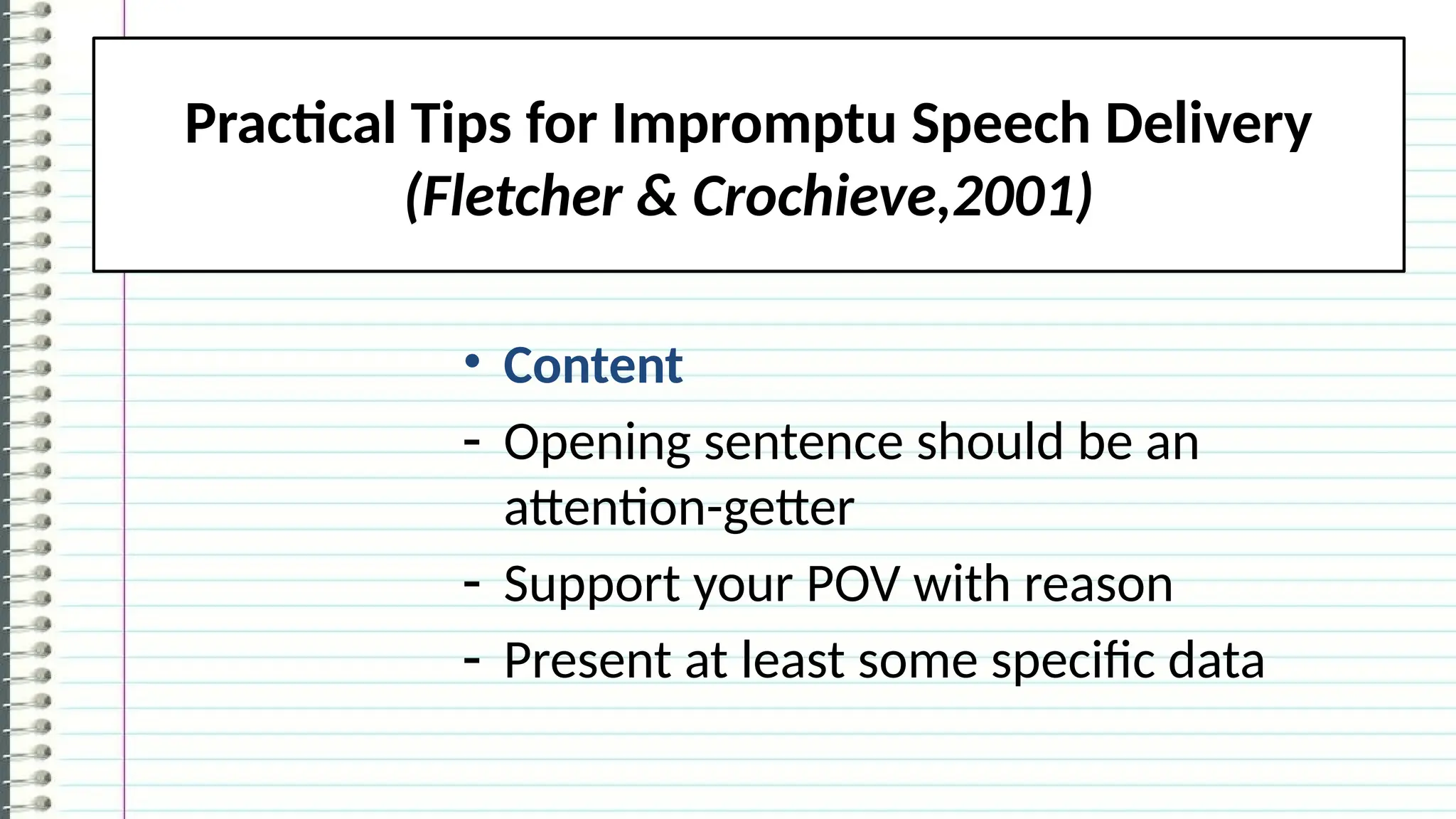 Practical Tips for Impromptu Speech Delivery
(Fletcher & Crochieve,2001)
• Content
- Opening sentence should be an
attention-getter
- Support your POV with reason
- Present at least some specific data
 