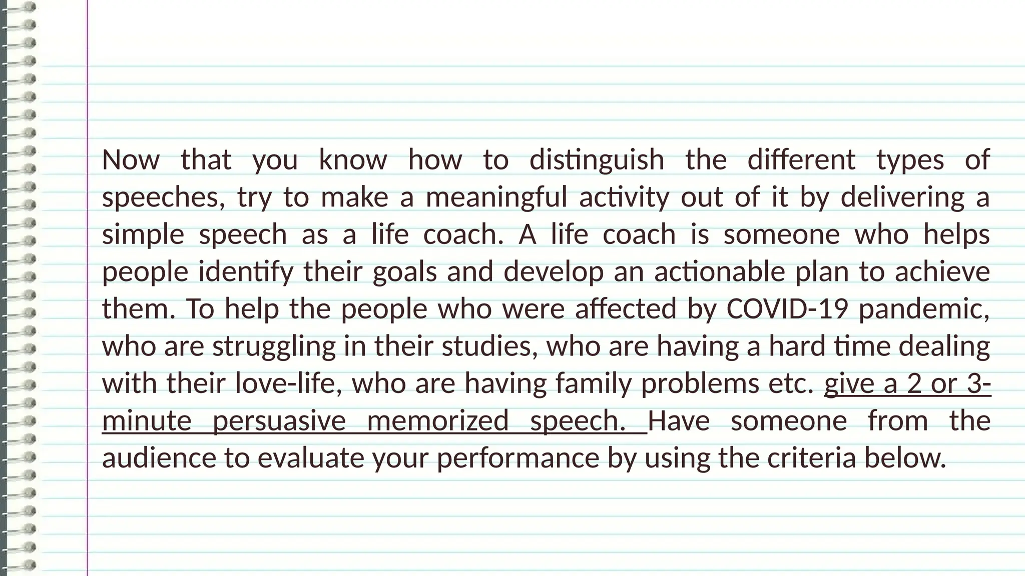 Now that you know how to distinguish the different types of
speeches, try to make a meaningful activity out of it by delivering a
simple speech as a life coach. A life coach is someone who helps
people identify their goals and develop an actionable plan to achieve
them. To help the people who were affected by COVID-19 pandemic,
who are struggling in their studies, who are having a hard time dealing
with their love-life, who are having family problems etc. give a 2 or 3-
minute persuasive memorized speech. Have someone from the
audience to evaluate your performance by using the criteria below.
 