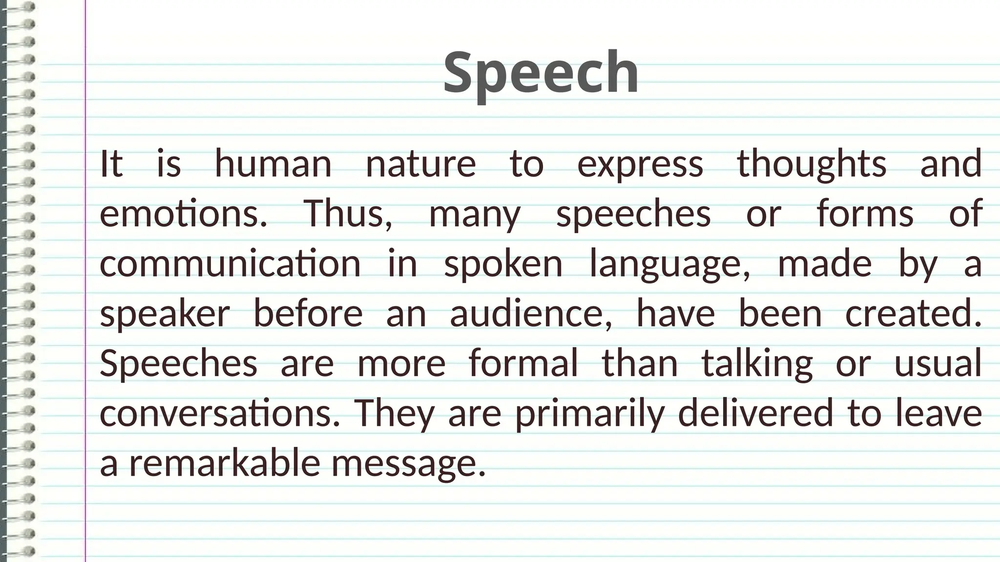 Speech
It is human nature to express thoughts and
emotions. Thus, many speeches or forms of
communication in spoken language, made by a
speaker before an audience, have been created.
Speeches are more formal than talking or usual
conversations. They are primarily delivered to leave
a remarkable message.
 