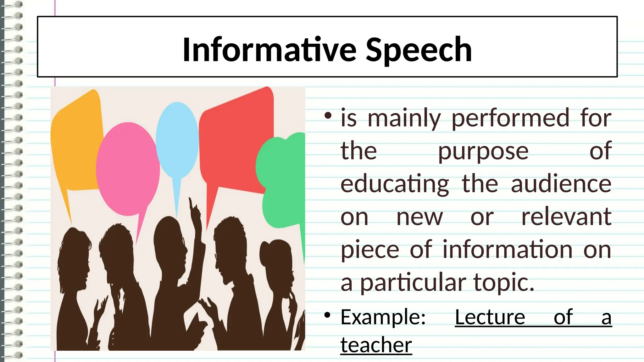Informative Speech
• is mainly performed for
the purpose of
educating the audience
on new or relevant
piece of information on
a particular topic.
• Example: Lecture of a
teacher
 