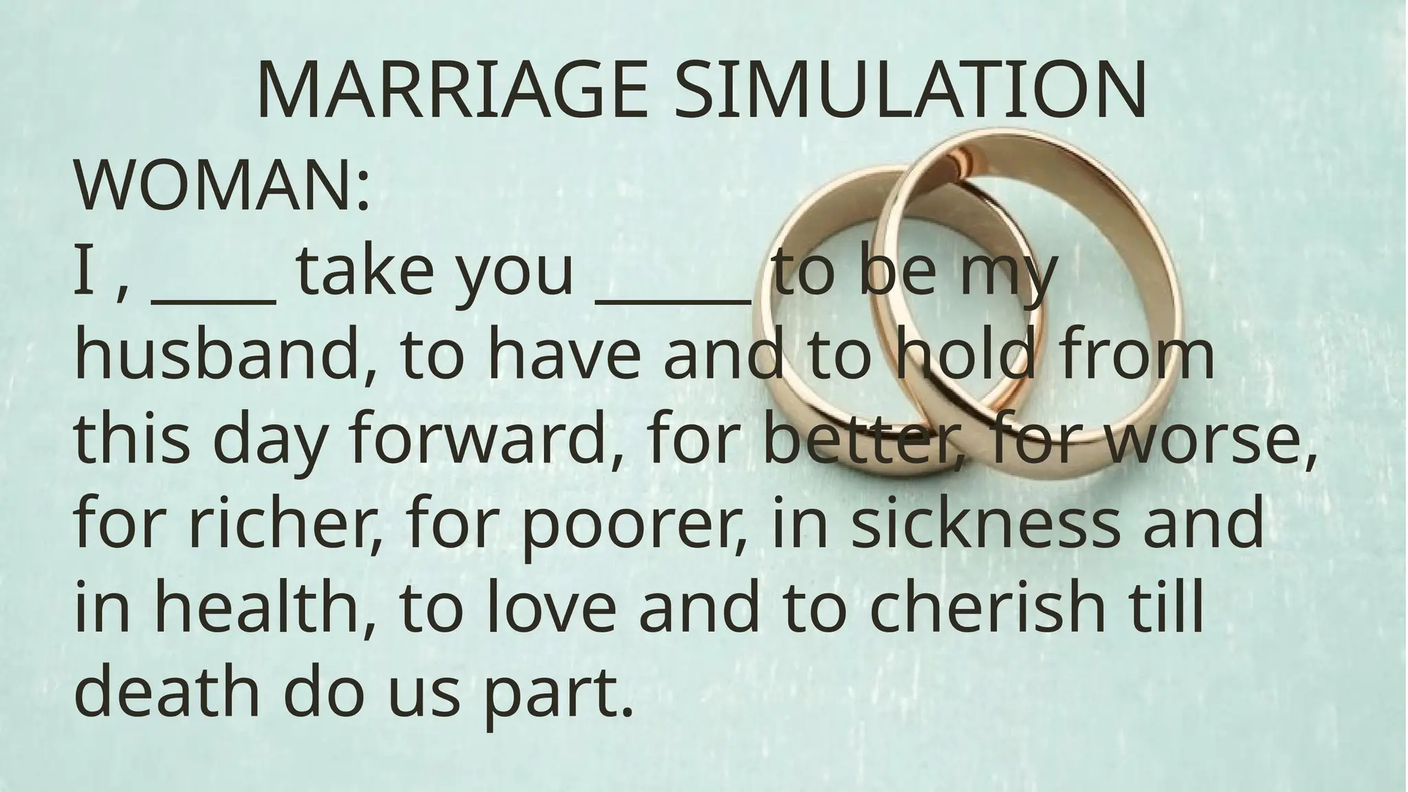 WOMAN:
I , ____ take you _____ to be my
husband, to have and to hold from
this day forward, for better, for worse,
for richer, for poorer, in sickness and
in health, to love and to cherish till
death do us part.
MARRIAGE SIMULATION
 