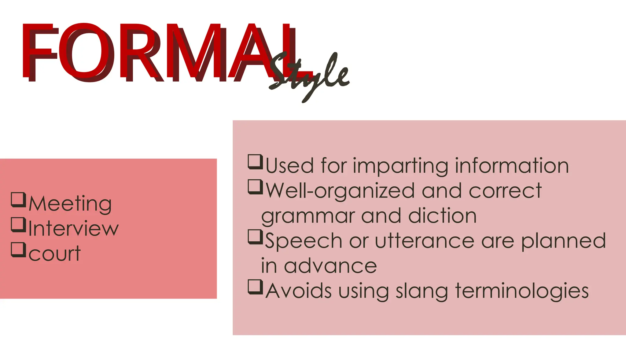 FORMAL
FORMAL
Style
Used for imparting information
Well-organized and correct
grammar and diction
Speech or utterance are planned
in advance
Avoids using slang terminologies
Meeting
Interview
court
 