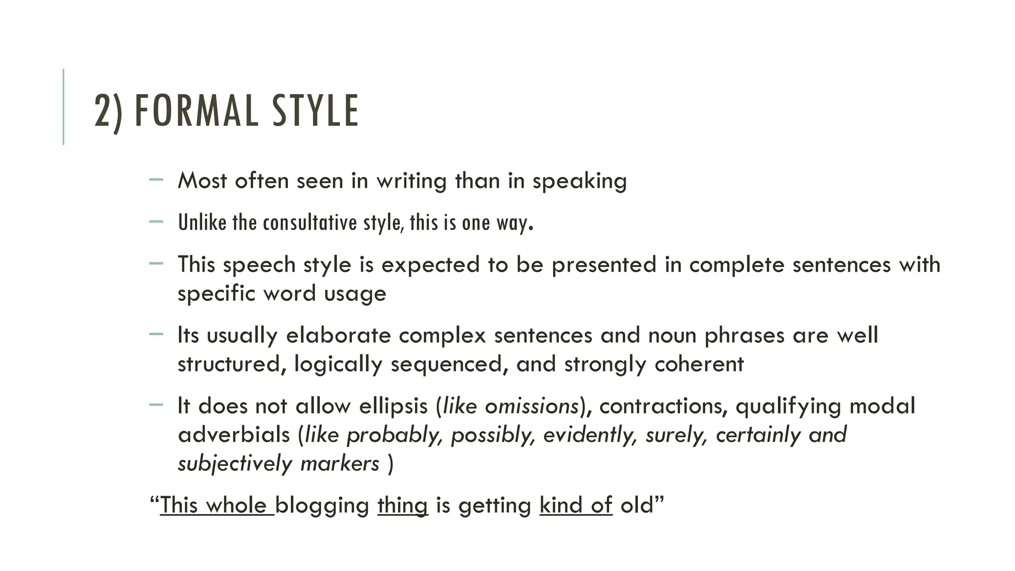 2) FORMAL STYLE
– Most often seen in writing than in speaking
– Unlike the consultative style, this is one way.
– This speech style is expected to be presented in complete sentences with
specific word usage
– Its usually elaborate complex sentences and noun phrases are well
structured, logically sequenced, and strongly coherent
– It does not allow ellipsis (like omissions), contractions, qualifying modal
adverbials (like probably, possibly, evidently, surely, certainly and
subjectively markers )
“This whole blogging thing is getting kind of old”
 