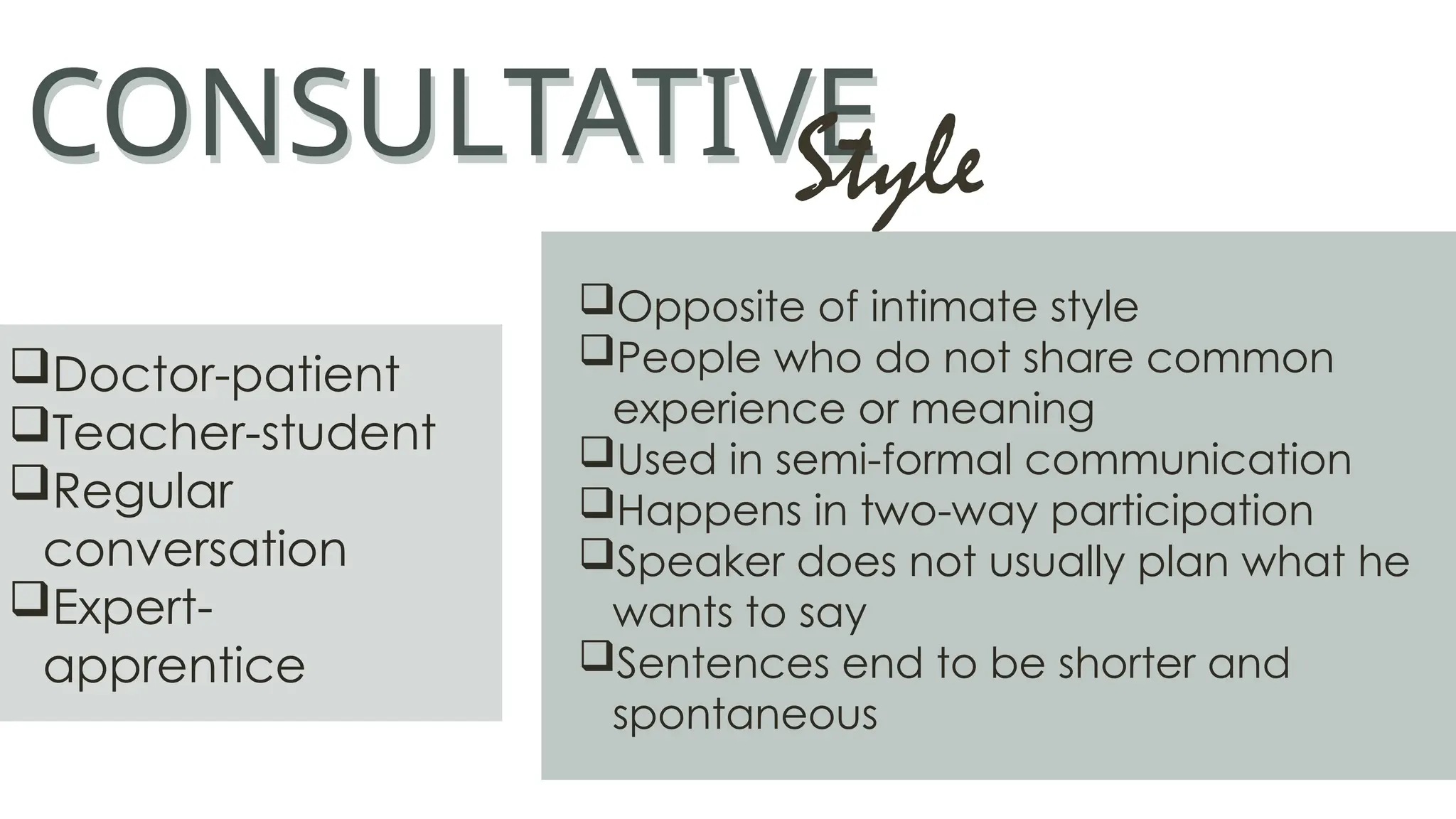 CONSULTATIVE
CONSULTATIVE
Style
Opposite of intimate style
People who do not share common
experience or meaning
Used in semi-formal communication
Happens in two-way participation
Speaker does not usually plan what he
wants to say
Sentences end to be shorter and
spontaneous
Doctor-patient
Teacher-student
Regular
conversation
Expert-
apprentice
 