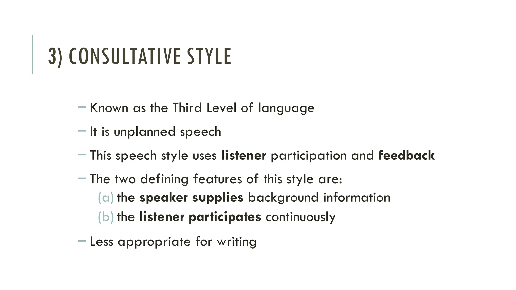 3) CONSULTATIVE STYLE
– Known as the Third Level of language
– It is unplanned speech
– This speech style uses listener participation and feedback
– The two defining features of this style are:
(a) the speaker supplies background information
(b) the listener participates continuously
– Less appropriate for writing
 