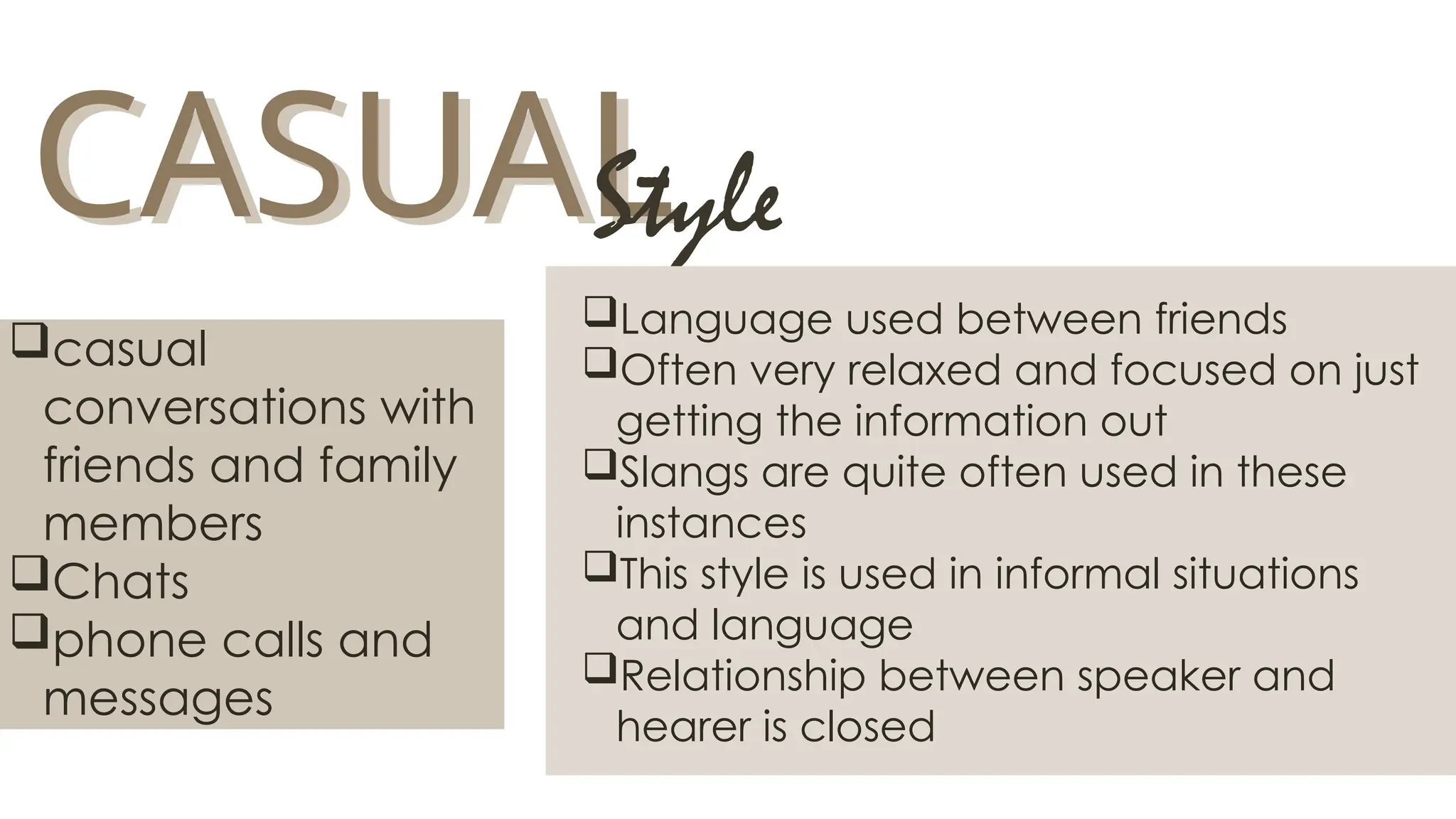 CASUAL
CASUAL
Style
Language used between friends
Often very relaxed and focused on just
getting the information out
Slangs are quite often used in these
instances
This style is used in informal situations
and language
Relationship between speaker and
hearer is closed
casual
conversations with
friends and family
members
Chats
phone calls and
messages
 