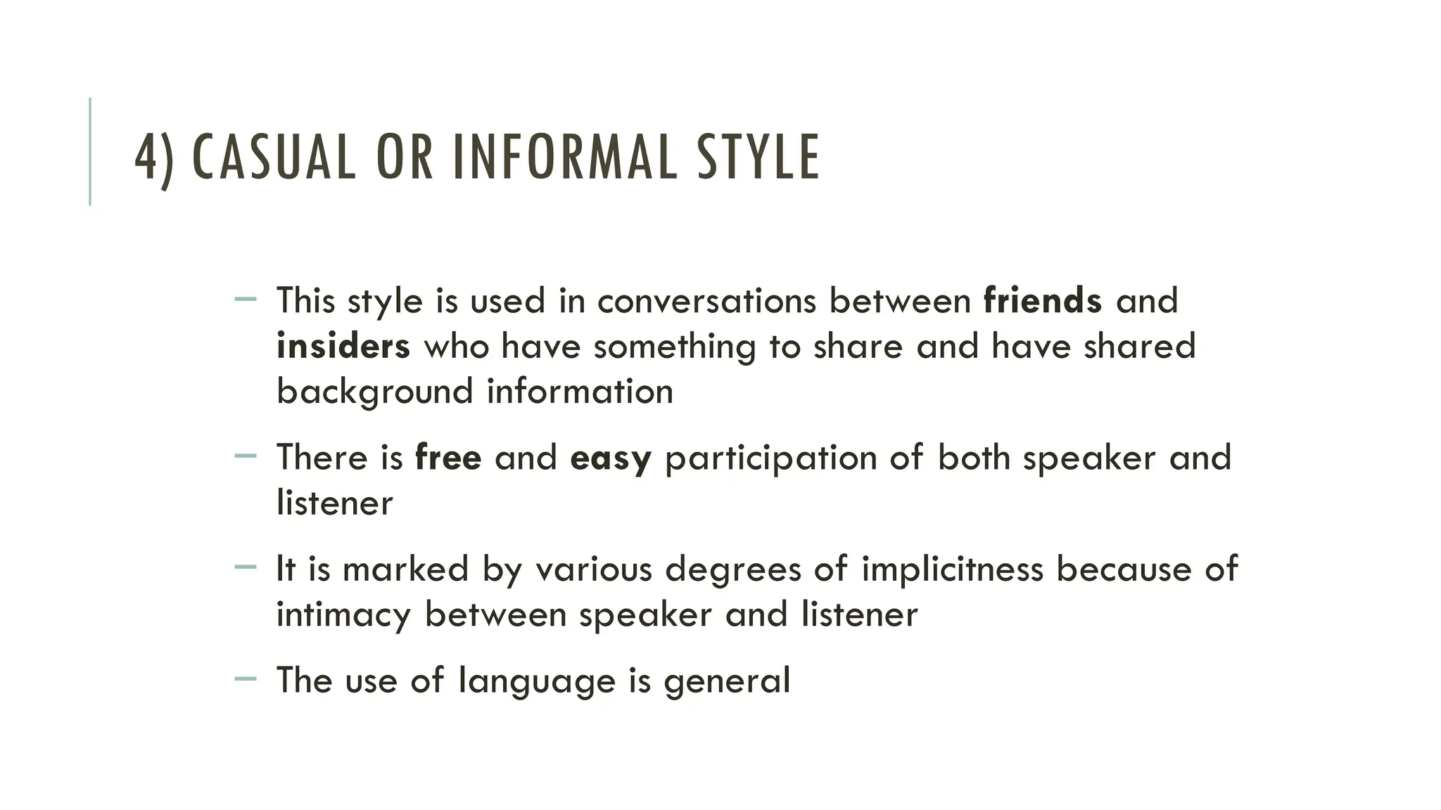4) CASUAL OR INFORMAL STYLE
– This style is used in conversations between friends and
insiders who have something to share and have shared
background information
– There is free and easy participation of both speaker and
listener
– It is marked by various degrees of implicitness because of
intimacy between speaker and listener
– The use of language is general
 