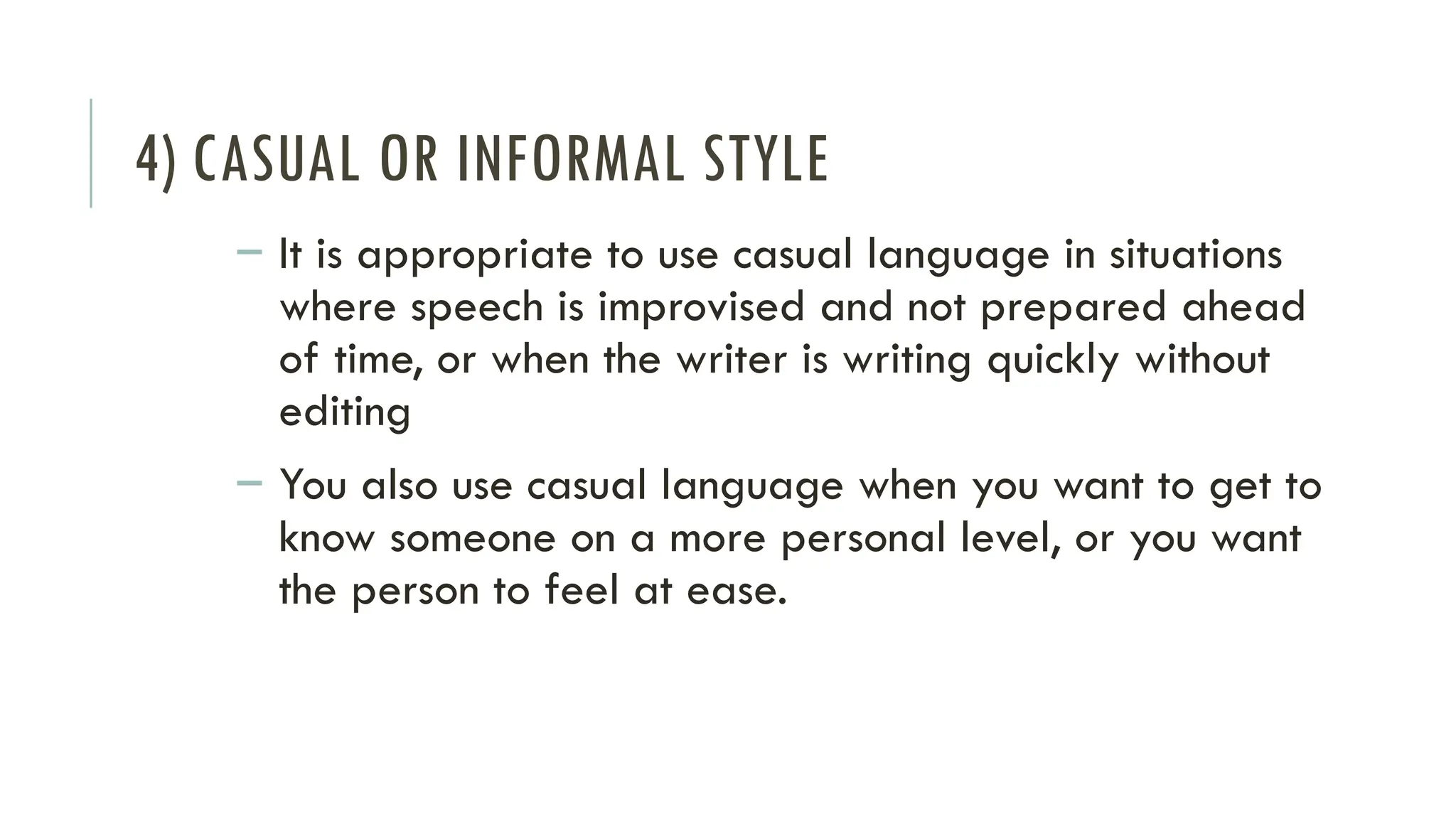 4) CASUAL OR INFORMAL STYLE
– It is appropriate to use casual language in situations
where speech is improvised and not prepared ahead
of time, or when the writer is writing quickly without
editing
– You also use casual language when you want to get to
know someone on a more personal level, or you want
the person to feel at ease.
 