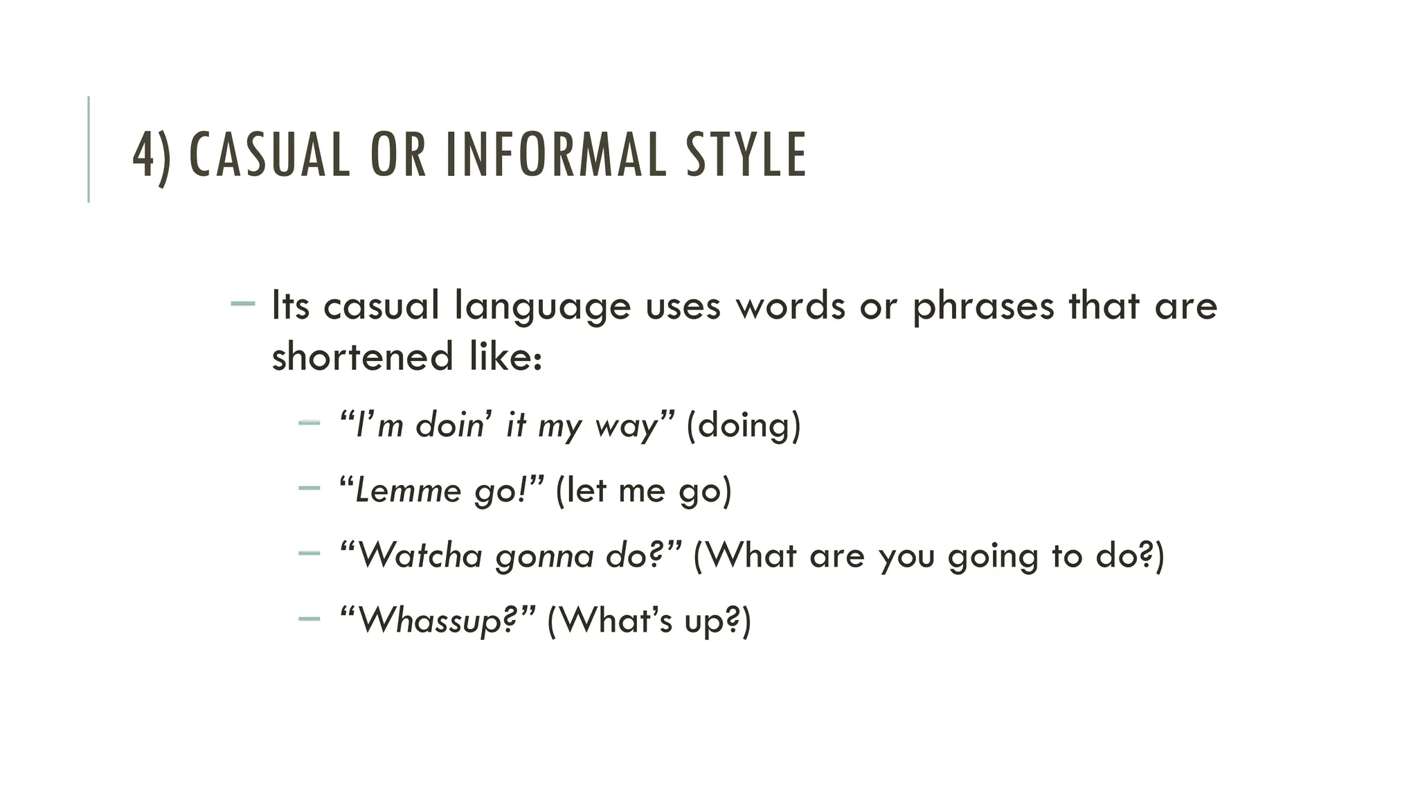 4) CASUAL OR INFORMAL STYLE
– Its casual language uses words or phrases that are
shortened like:
– “I’m doin’ it my way” (doing)
– “Lemme go!” (let me go)
– “Watcha gonna do?” (What are you going to do?)
– “Whassup?” (What’s up?)
 