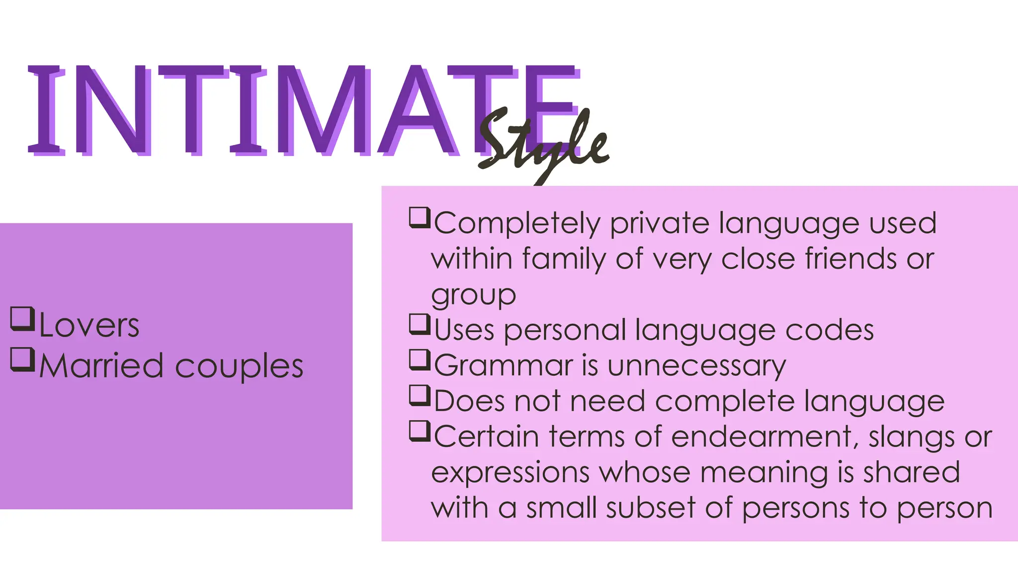 INTIMATE
INTIMATE
Style
Completely private language used
within family of very close friends or
group
Uses personal language codes
Grammar is unnecessary
Does not need complete language
Certain terms of endearment, slangs or
expressions whose meaning is shared
with a small subset of persons to person
Lovers
Married couples
 