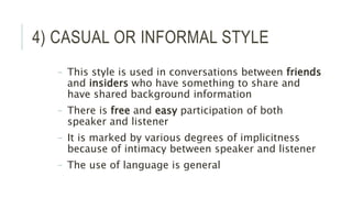 4) CASUAL OR INFORMAL STYLE
– This style is used in conversations between friends
and insiders who have something to share and
have shared background information
– There is free and easy participation of both
speaker and listener
– It is marked by various degrees of implicitness
because of intimacy between speaker and listener
– The use of language is general
 