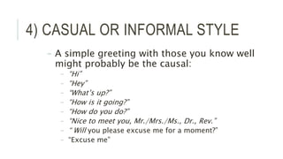 4) CASUAL OR INFORMAL STYLE
– A simple greeting with those you know well
might probably be the causal:
– “Hi”
– “Hey”
– “What’s up?”
– “How is it going?”
– “How do you do?”
– “Nice to meet you, Mr./Mrs./Ms., Dr., Rev.”
– “ Will you please excuse me for a moment?”
– “Excuse me”
 