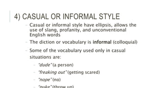 4) CASUAL OR INFORMAL STYLE
– Casual or informal style have ellipsis, allows the
use of slang, profanity, and unconventional
English words
– The diction or vocabulary is informal (colloquial)
– Some of the vocabulary used only in casual
situations are:
– “dude” (a person)
– “freaking out” (getting scared)
– “nope” (no)
 