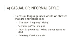 4) CASUAL OR INFORMAL STYLE
– Its casual language uses words or phrases
that are shortened like:
– “I’m doin’ it my way” (doing)
– “Lemme go!” (let me go)
– “Watcha gonna do?” (What are you going to
do?)
– “Whassup?” (What’s up?)
 