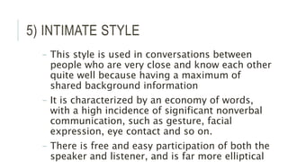 5) INTIMATE STYLE
– This style is used in conversations between
people who are very close and know each other
quite well because having a maximum of
shared background information
– It is characterized by an economy of words,
with a high incidence of significant nonverbal
communication, such as gesture, facial
expression, eye contact and so on.
– There is free and easy participation of both the
speaker and listener, and is far more elliptical
 