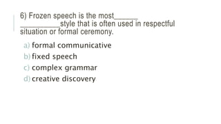 6) Frozen speech is the most______
__________style that is often used in respectful
situation or formal ceremony.
a) formal communicative
b) fixed speech
c) complex grammar
d) creative discovery
 