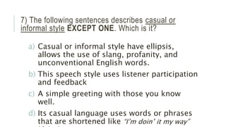 7) The following sentences describes casual or
informal style EXCEPT ONE. Which is it?
a) Casual or informal style have ellipsis,
allows the use of slang, profanity, and
unconventional English words.
b) This speech style uses listener participation
and feedback
c) A simple greeting with those you know
well.
d) Its casual language uses words or phrases
that are shortened like “I’m doin’ it my way”
 