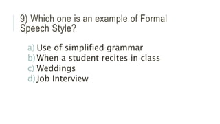 9) Which one is an example of Formal
Speech Style?
a) Use of simplified grammar
b) When a student recites in class
c) Weddings
d) Job Interview
 