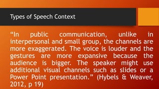 Types of Speech Context
“In public communication, unlike in
interpersonal and small group, the channels are
more exaggerated. The voice is louder and the
gestures are more expansive because the
audience is bigger. The speaker might use
additional visual channels such as slides or a
Power Point presentation.” (Hybels & Weaver,
2012, p 19)
 