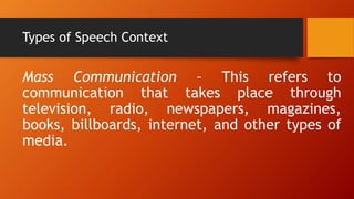 Types of Speech Context
Mass Communication – This refers to
communication that takes place through
television, radio, newspapers, magazines,
books, billboards, internet, and other types of
media.
 