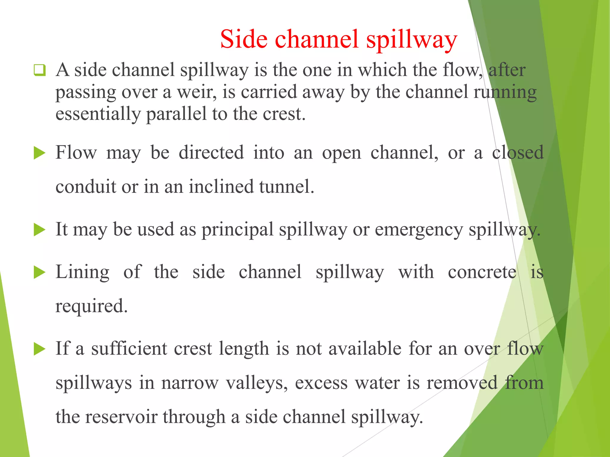 Side channel spillway
 A side channel spillway is the one in which the flow, after
passing over a weir, is carried away by the channel running
essentially parallel to the crest.
 Flow may be directed into an open channel, or a closed
conduit or in an inclined tunnel.
 It may be used as principal spillway or emergency spillway.
 Lining of the side channel spillway with concrete is
required.
 If a sufficient crest length is not available for an over flow
spillways in narrow valleys, excess water is removed from
the reservoir through a side channel spillway.
 