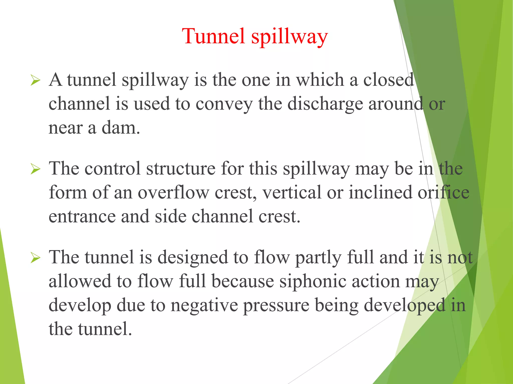 Tunnel spillway
 A tunnel spillway is the one in which a closed
channel is used to convey the discharge around or
near a dam.
 The control structure for this spillway may be in the
form of an overflow crest, vertical or inclined orifice
entrance and side channel crest.
 The tunnel is designed to flow partly full and it is not
allowed to flow full because siphonic action may
develop due to negative pressure being developed in
the tunnel.
 