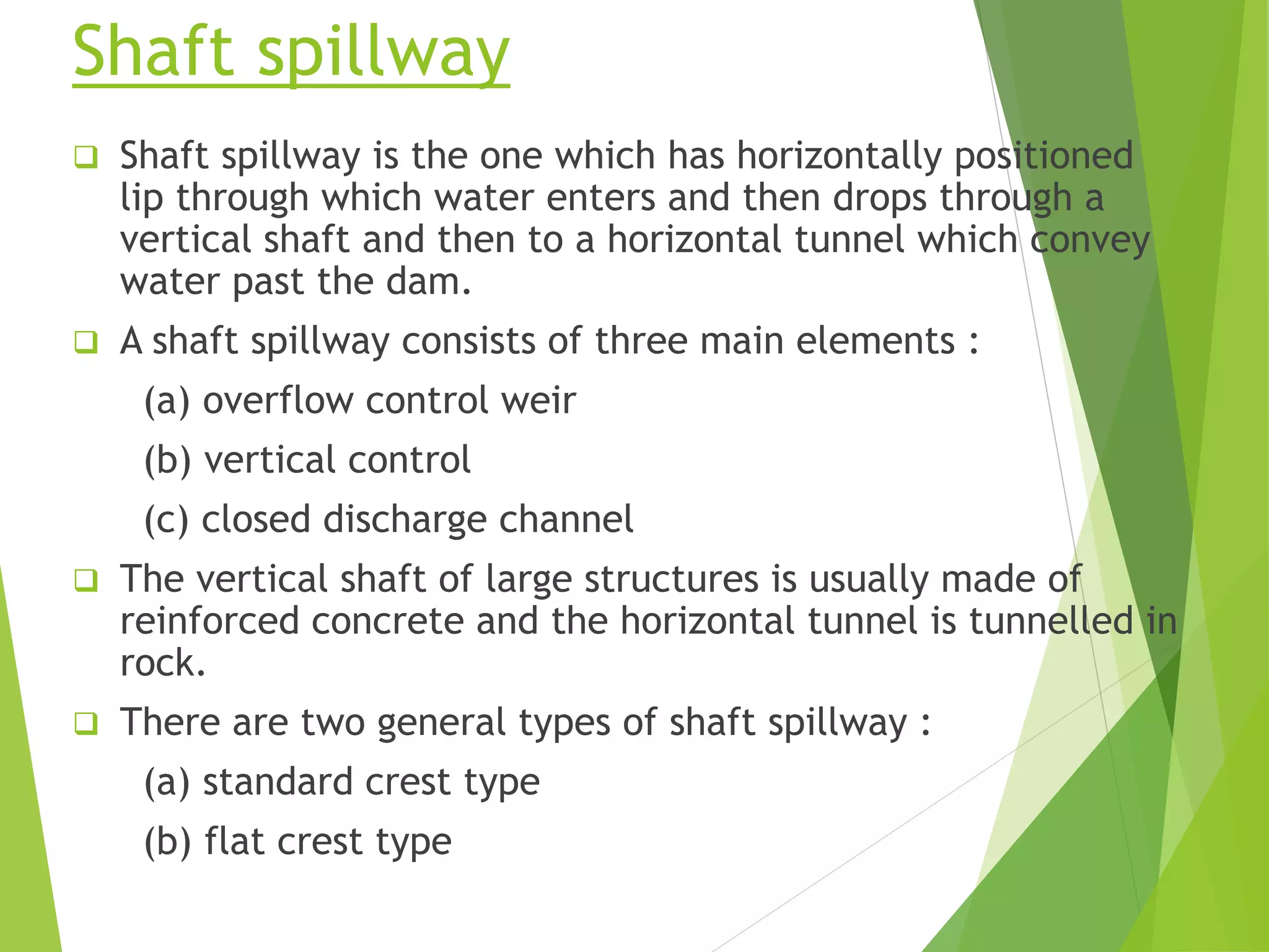 Shaft spillway
 Shaft spillway is the one which has horizontally positioned
lip through which water enters and then drops through a
vertical shaft and then to a horizontal tunnel which convey
water past the dam.
 A shaft spillway consists of three main elements :
(a) overflow control weir
(b) vertical control
(c) closed discharge channel
 The vertical shaft of large structures is usually made of
reinforced concrete and the horizontal tunnel is tunnelled in
rock.
 There are two general types of shaft spillway :
(a) standard crest type
(b) flat crest type
 