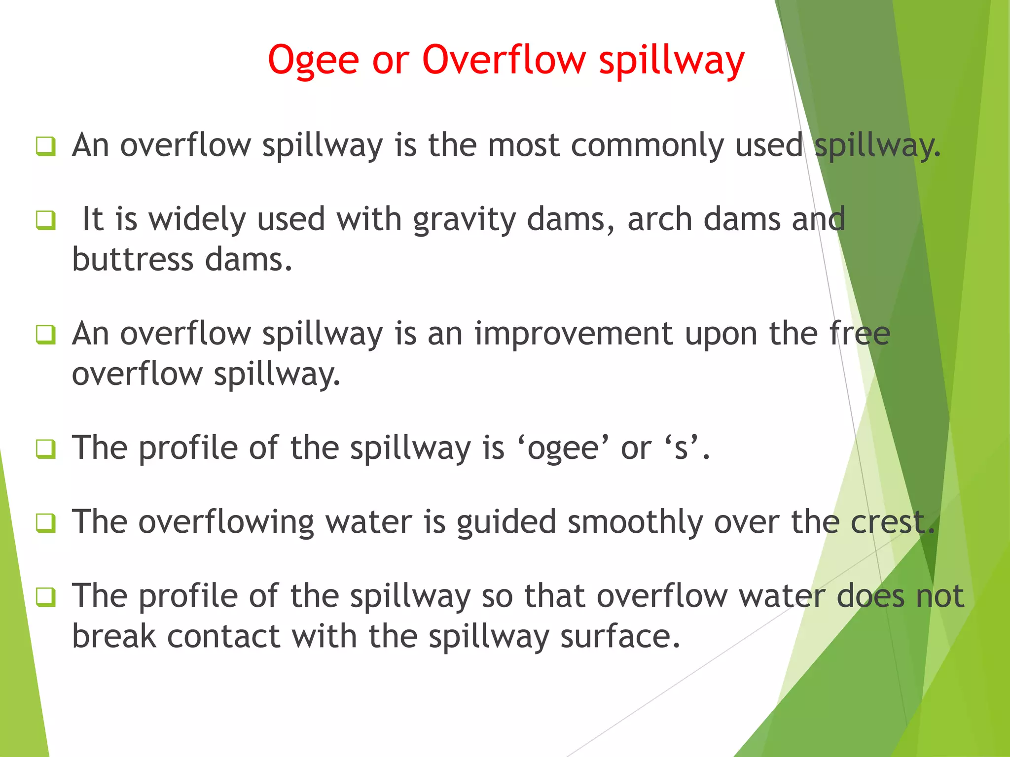 Ogee or Overflow spillway
 An overflow spillway is the most commonly used spillway.
 It is widely used with gravity dams, arch dams and
buttress dams.
 An overflow spillway is an improvement upon the free
overflow spillway.
 The profile of the spillway is ‘ogee’ or ‘s’.
 The overflowing water is guided smoothly over the crest.
 The profile of the spillway so that overflow water does not
break contact with the spillway surface.
 