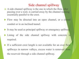 Side channel spillway
 A side channel spillway is the one in which the flow, after
passing over a weir, is carried away by the channel running
essentially parallel to the crest.
 Flow may be directed into an open channel, or a closed
conduit or in an inclined tunnel.
 It may be used as principal spillway or emergency spillway.
 Lining of the side channel spillway with concrete is
required.
 If a sufficient crest length is not available for an over flow
spillways in narrow valleys, excess water is removed from
the reservoir through a side channel spillway.
 