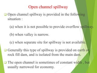 Open channel spillway
 Open channel spillway is provided in the following
situation :
(a) when it is not possible to provide overflow spillway.
(b) when valley is narrow.
(c) when separate site for spillway is not available.
 Generally this type of spillway is provided on earth or
rock fill dam, and is isolated from the main dam.
 The open channel is sometimes of constant width , but
usually narrowed for economy.
 