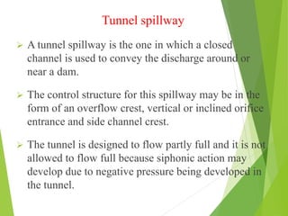 Tunnel spillway
 A tunnel spillway is the one in which a closed
channel is used to convey the discharge around or
near a dam.
 The control structure for this spillway may be in the
form of an overflow crest, vertical or inclined orifice
entrance and side channel crest.
 The tunnel is designed to flow partly full and it is not
allowed to flow full because siphonic action may
develop due to negative pressure being developed in
the tunnel.
 