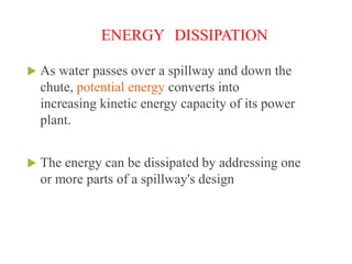 ENERGY DISSIPATION
 As water passes over a spillway and down the
chute, potential energy converts into
increasing kinetic energy capacity of its power
plant.
 The energy can be dissipated by addressing one
or more parts of a spillway's design
 