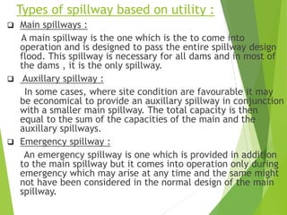 Types of spillway based on utility :
 Main spillways :
A main spillway is the one which is the to come into
operation and is designed to pass the entire spillway design
flood. This spillway is necessary for all dams and in most of
the dams , it is the only spillway.
 Auxillary spillway :
In some cases, where site condition are favourable it may
be economical to provide an auxillary spillway in conjunction
with a smaller main spillway. The total capacity is then
equal to the sum of the capacities of the main and the
auxillary spillways.
 Emergency spillway :
An emergency spillway is one which is provided in addition
to the main spillway but it comes into operation only during
emergency which may arise at any time and the same might
not have been considered in the normal design of the main
spillway.
 
