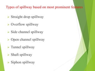 Types of spillway based on most prominent features
 Straight drop spillway
 Overflow spillway
 Side channel spillway
 Open channel spillway
 Tunnel spillway
 Shaft spillway
 Siphon spillway
 