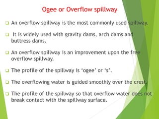 Ogee or Overflow spillway
 An overflow spillway is the most commonly used spillway.
 It is widely used with gravity dams, arch dams and
buttress dams.
 An overflow spillway is an improvement upon the free
overflow spillway.
 The profile of the spillway is ‘ogee’ or ‘s’.
 The overflowing water is guided smoothly over the crest.
 The profile of the spillway so that overflow water does not
break contact with the spillway surface.
 