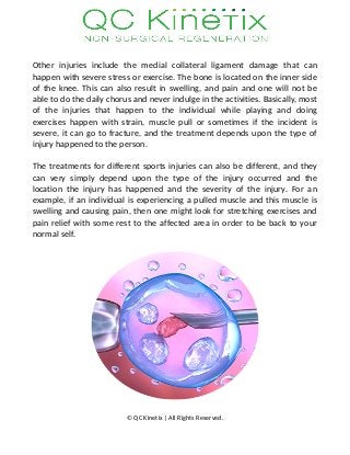Other injuries include the medial collateral ligament damage that can
happen with severe stress or exercise. The bone is located on the inner side
of the knee. This can also result in swelling, and pain and one will not be
able to do the daily chorus and never indulge in the activities. Basically, most
of the injuries that happen to the individual while playing and doing
exercises happen with strain, muscle pull or sometimes if the incident is
severe, it can go to fracture, and the treatment depends upon the type of
injury happened to the person.
The treatments for different sports injuries can also be different, and they
can very simply depend upon the type of the injury occurred and the
location the injury has happened and the severity of the injury. For an
example, if an individual is experiencing a pulled muscle and this muscle is
swelling and causing pain, then one might look for stretching exercises and
pain relief with some rest to the affected area in order to be back to your
normal self.
© QC Kinetix | All Rights Reserved.
 
