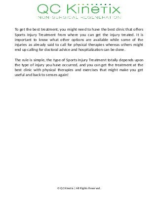 To get the best treatment, you might need to have the best clinic that offers
Sports Injury Treatment from where you can get the injury treated. It is
important to know what other options are available while some of the
injuries as already said to call for physical therapies whereas others might
end up calling for doctoral advice and hospitalization can be done.
The rule is simple, the type of Sports Injury Treatment totally depends upon
the type of injury you have occurred, and you can get the treatment at the
best clinic with physical therapies and exercises that might make you get
useful and back to senses again!
© QC Kinetix | All Rights Reserved.
 
