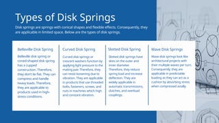 Types of Disk Springs
Disk springs are springs with conical shapes and flexible effects. Consequently, they
are applicable in limited space. Below are the types of disk springs.
Belleville disk spring or
coned-shaped disk spring
has a cupped
construction. Therefore,
they don’t lie flat. They can
compress and handle
heavy loads. Therefore,
they are applicable to
products used in high-
stress conditions.
Belleville Disk Spring
Curved disk springs or
crescent washers function by
applying light pressure to the
mating pair. Therefore, they
can resist loosening due to
vibration. They are applicable
in products that use threaded
bolts, fasteners, screws, and
nuts in machines which high
and constant vibration.
Curved Disk Spring
Wave disk springs look like
architectural projects with
their multiple waves per turn.
Consequently, they are
applicable in predictable
loading as they can act as a
cushion by absorbing stress
when compressed axially.
Wave Disk Springs
Slotted disk springs have
slots on the outer and
inner diameter.
Therefore, they reduce
spring load and increase
deflection. They are
widely applicable in
automatic transmissions,
clutches, and overload
couplings.
Slotted Disk Spring
 