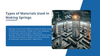 Types of Materials Used in
Making Springs
Springs comes from different material made using
innovative processes. Below are a few examples
of materials used and their importance.
Springs comes from different material made using
innovative processes. Below are a few examples
of materials used and their importance.
 