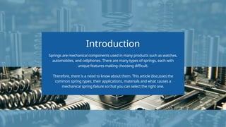Introduction
Springs are mechanical components used in many products such as watches,
automobiles, and cellphones. There are many types of springs, each with
unique features making choosing difficult.
Therefore, there is a need to know about them. This article discusses the
common spring types, their applications, materials and what causes a
mechanical spring failure so that you can select the right one.
 