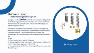 Spring is a mechanical component that, when compressed by a load,
stores the energy, and releases it when the load is removed. This is
the normal way all springs function irrespective of their types, as
expressed by Hooke’s law.
Hooke's Law:
Hooke’s law relates the force exerted by a load on a spring and its
elasticity. According to the law, the force exerted by a load needed to
compress or extend a spring is directly proportional to the
displacement, as expressed by the mathematical expression below: F=
-kX
Where;
F = force exerted by the load on the spring
X = spring displacement (it is a negative value indicating the force to
restore the spring is opposite the direction)
k = spring constant, which shows the spring stiffness and depends on
the spring type
Understanding the Principle of
Spring
Hooke's Law
 