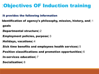 Objectives OF Induction training:
It provides the following information:
1(Identification of agency's philosophy, mission, history, and
goals.
2(Departmental structure.
3(Employment policies, purpose.
4(Holidays, vacations.
5(Sick time benefits and employees health services.
6(Position classifications and promotion opportunities.
7(In-services education.
8(Socialization.
 