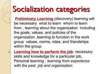 Socialization categoriesSocialization categories
1. Preliminary Learning )discovery( learning will
be necessary what to learn whom to learn
from , learning about the organization including
the goals, values, and policies of the
organization ,learning to function in the work
group values, norms, roles, and friendships
within the group.
2. Learning how to perform the job: necessary
skills and knowledge for a particular job,
Personal learning : learning from experience
with the past job and organization
 
