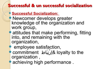 Successful & un successful socializationSuccessful & un successful socialization
Successful Socialization:
Newcomer develops greater
knowledge of the organization and
work group,
attitudes that make performing, fitting
into, and remaining with the
organization,
 employee satisfaction,
commitment ‫بطاط‬َ‫طا‬ ‫ت‬ِ‫َب‬ ‫ر‬ْ‫ِت‬ ‫ا‬ِ‫َب‬ & loyalty to the
organization ,
achieving high performance .
 