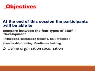 Objectives:
At the end of this session the participants
will be able to:
1-compare between the four types of staff
development:
)Induction& orientation training, Skill training,
Leadership training, Continues training(.
2- Define organization socialization
 