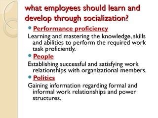 what employees should learn andwhat employees should learn and
develop through socialization?develop through socialization?
Performance proficiency
Learning and mastering the knowledge, skills
and abilities to perform the required work
task proficiently.
People
Establishing successful and satisfying work
relationships with organizational members.
Politics
Gaining information regarding formal and
informal work relationships and power
structures.
 